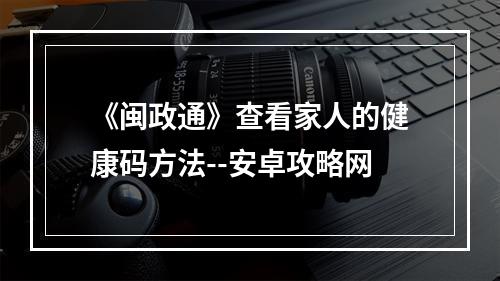 《闽政通》查看家人的健康码方法--安卓攻略网