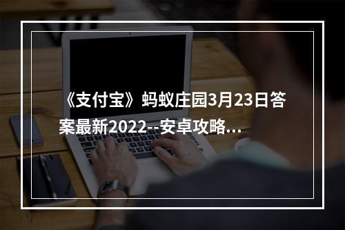 《支付宝》蚂蚁庄园3月23日答案最新2022--安卓攻略网