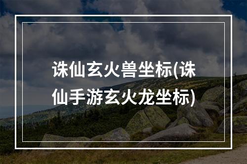 诛仙玄火兽坐标(诛仙手游玄火龙坐标)