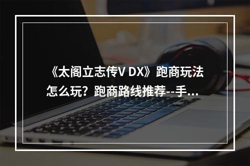 《太阁立志传V DX》跑商玩法怎么玩？跑商路线推荐--手游攻略网