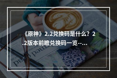 《原神》2.2兑换码是什么？2.2版本前瞻兑换码一览--游戏攻略网