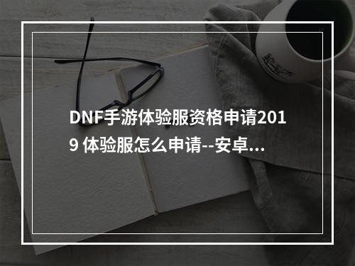 DNF手游体验服资格申请2019 体验服怎么申请--安卓攻略网