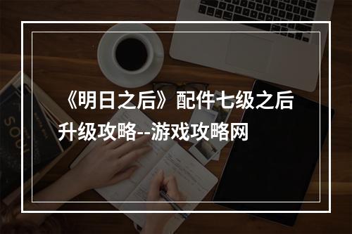 《明日之后》配件七级之后升级攻略--游戏攻略网