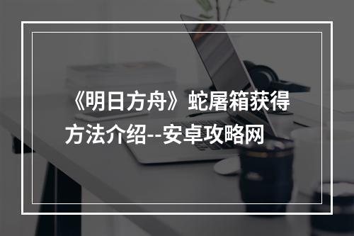 《明日方舟》蛇屠箱获得方法介绍--安卓攻略网