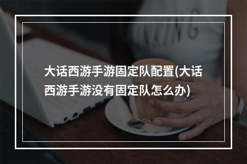 大话西游手游固定队配置(大话西游手游没有固定队怎么办)