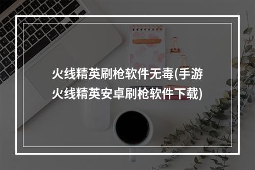 火线精英刷枪软件无毒(手游火线精英安卓刷枪软件下载)