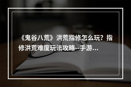 《鬼谷八荒》洪荒指修怎么玩？指修洪荒难度玩法攻略--手游攻略网