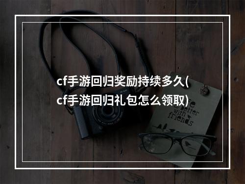 cf手游回归奖励持续多久(cf手游回归礼包怎么领取)