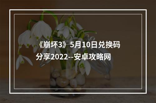 《崩坏3》5月10日兑换码分享2022--安卓攻略网