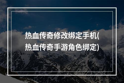 热血传奇修改绑定手机(热血传奇手游角色绑定)