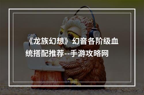 《龙族幻想》幻音各阶级血统搭配推荐--手游攻略网