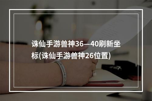 诛仙手游兽神36—40刷新坐标(诛仙手游兽神26位置)