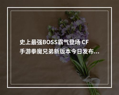 史上最强BOSS霸气登场 CF手游拳魔兄弟新版本今日发布--手游攻略网