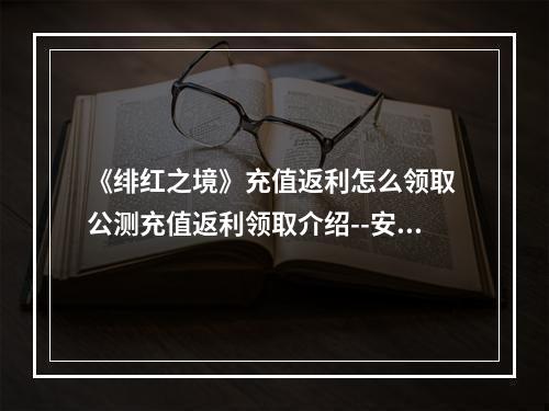 《绯红之境》充值返利怎么领取 公测充值返利领取介绍--安卓攻略网