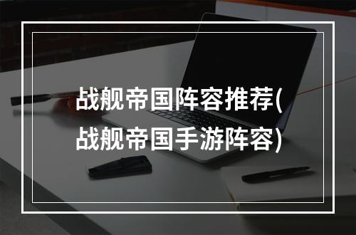 战舰帝国阵容推荐(战舰帝国手游阵容)