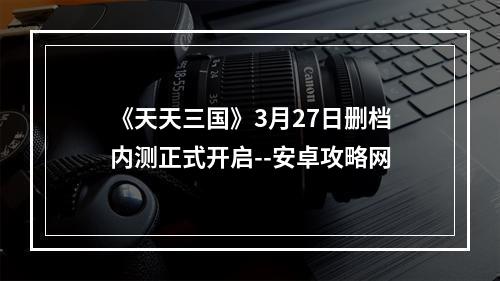 《天天三国》3月27日删档内测正式开启--安卓攻略网