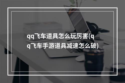 qq飞车道具怎么玩厉害(qq飞车手游道具减速怎么破)