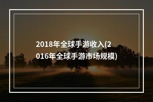 2018年全球手游收入(2016年全球手游市场规模)