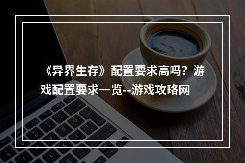 《异界生存》配置要求高吗？游戏配置要求一览--游戏攻略网