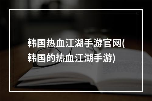 韩国热血江湖手游官网(韩国的热血江湖手游)