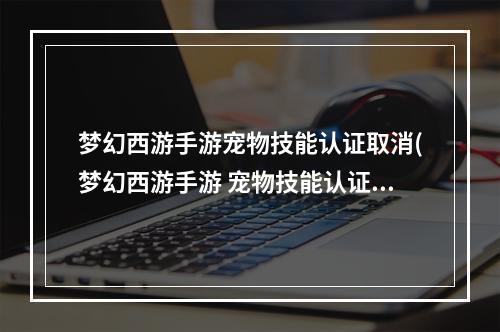 梦幻西游手游宠物技能认证取消(梦幻西游手游 宠物技能认证)