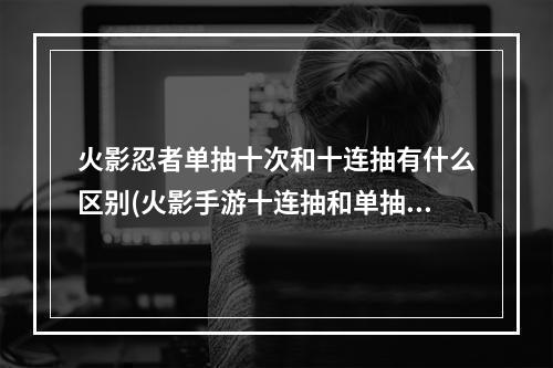 火影忍者单抽十次和十连抽有什么区别(火影手游十连抽和单抽)