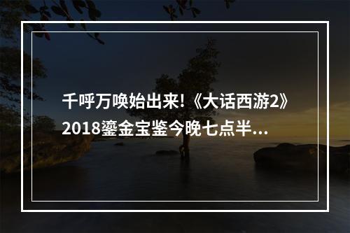 千呼万唤始出来!《大话西游2》2018鎏金宝鉴今晚七点半正式开售--安卓攻略网