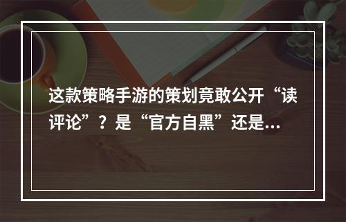 这款策略手游的策划竟敢公开“读评论”？是“官方自黑”还是弃疗？--手游攻略网