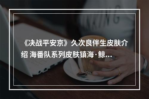 《决战平安京》久次良伴生皮肤介绍 海番队系列皮肤镇海·鲸波特效展示--手游攻略网