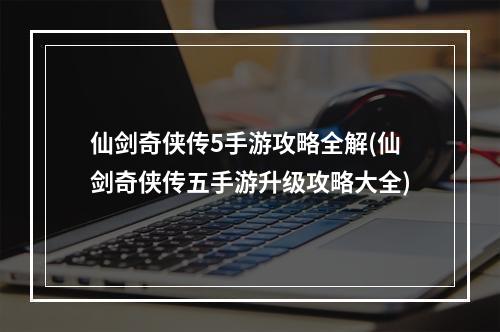 仙剑奇侠传5手游攻略全解(仙剑奇侠传五手游升级攻略大全)