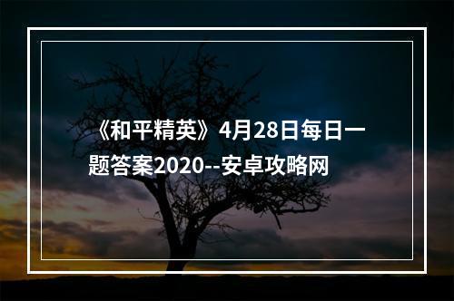 《和平精英》4月28日每日一题答案2020--安卓攻略网