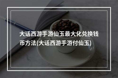 大话西游手游仙玉最大化兑换钱币方法(大话西游手游付仙玉)