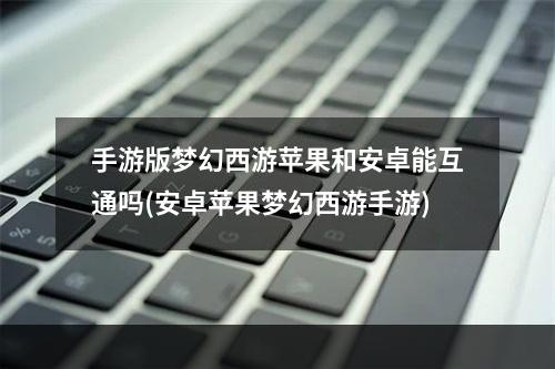 手游版梦幻西游苹果和安卓能互通吗(安卓苹果梦幻西游手游)