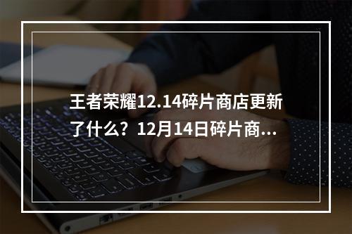 王者荣耀12.14碎片商店更新了什么？12月14日碎片商店更新内容一览[多图]--安卓攻略网