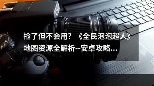 捡了但不会用？《全民泡泡超人》地图资源全解析--安卓攻略网