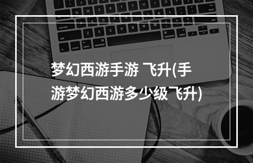 梦幻西游手游 飞升(手游梦幻西游多少级飞升)