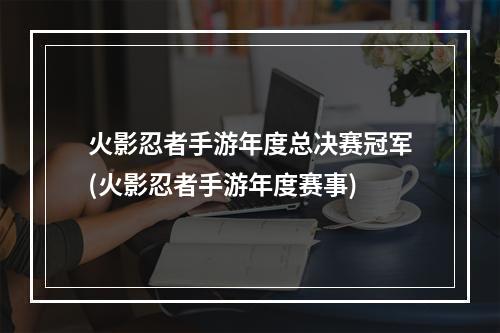 火影忍者手游年度总决赛冠军(火影忍者手游年度赛事)