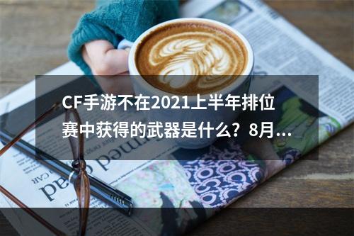 CF手游不在2021上半年排位赛中获得的武器是什么？8月体验服问卷填写答案最后一题[多图]--手游攻略网