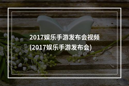 2017娱乐手游发布会视频(2017娱乐手游发布会)