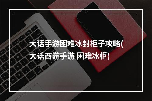 大话手游困难冰封柜子攻略(大话西游手游 困难冰柜)