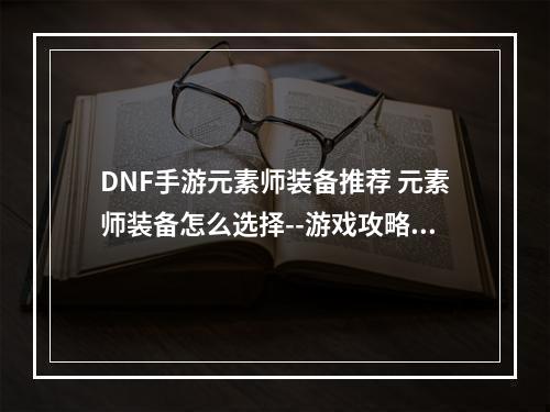 DNF手游元素师装备推荐 元素师装备怎么选择--游戏攻略网