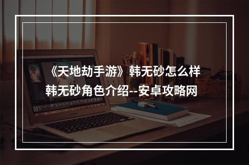 《天地劫手游》韩无砂怎么样 韩无砂角色介绍--安卓攻略网