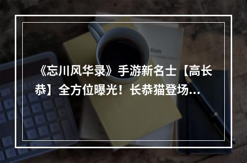 《忘川风华录》手游新名士【高长恭】全方位曝光！长恭猫登场！--手游攻略网