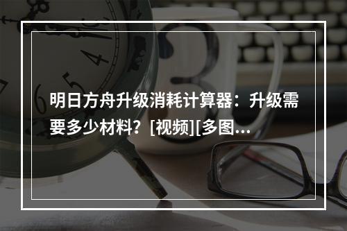 明日方舟升级消耗计算器：升级需要多少材料？[视频][多图]--安卓攻略网