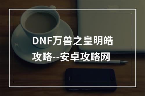 DNF万兽之皇明皓攻略--安卓攻略网