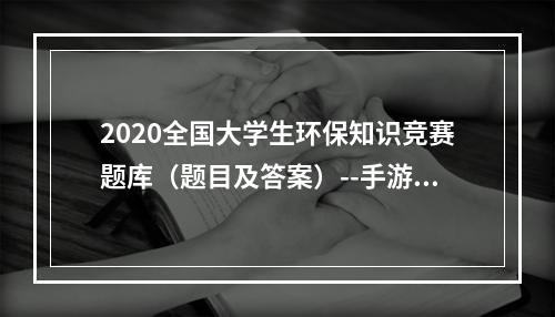 2020全国大学生环保知识竞赛题库（题目及答案）--手游攻略网