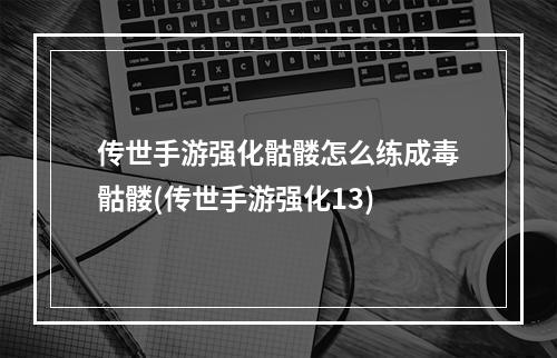 传世手游强化骷髅怎么练成毒骷髅(传世手游强化13)