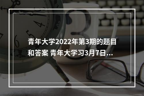 青年大学2022年第3期的题目和答案 青年大学习3月7日答案截图--游戏攻略网