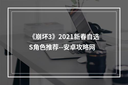 《崩坏3》2021新春自选S角色推荐--安卓攻略网