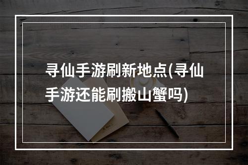 寻仙手游刷新地点(寻仙手游还能刷搬山蟹吗)